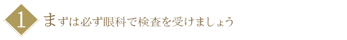 【１】まずは必ず眼科で検査を受けましょう
