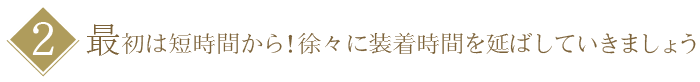 【２】最初は短時間から！徐々に装着時間を延ばしていきましょう